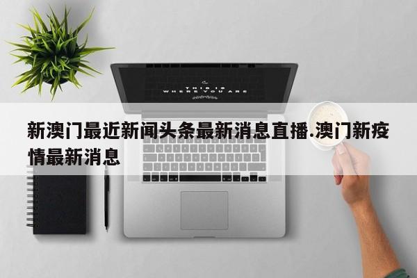 新澳门最近新闻头条最新消息直播.澳门新疫情最新消息